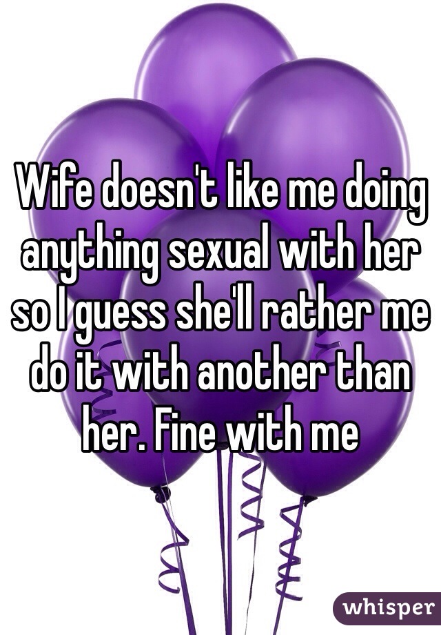 Wife doesn't like me doing anything sexual with her so I guess she'll rather me do it with another than her. Fine with me