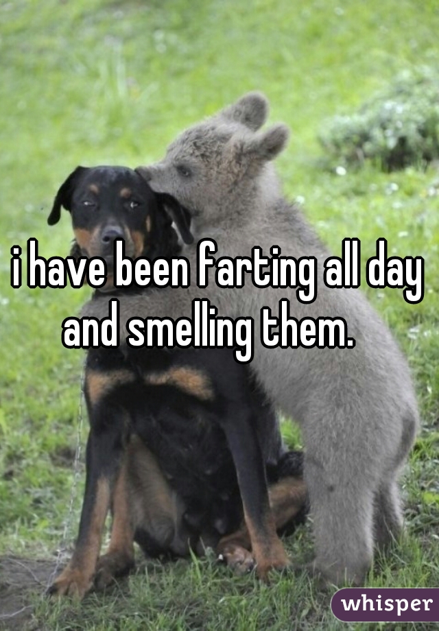 i have been farting all day and smelling them.   