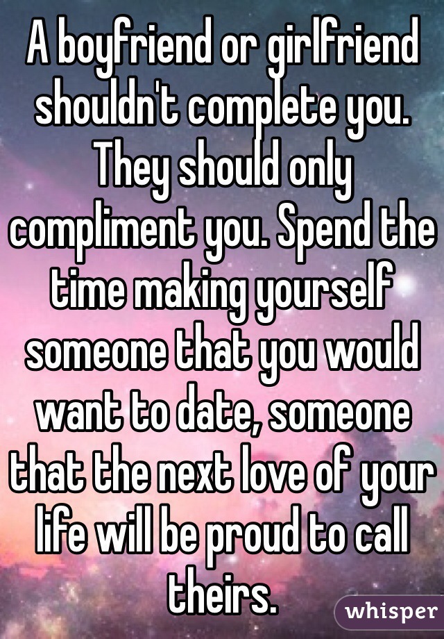 A boyfriend or girlfriend shouldn't complete you. They should only compliment you. Spend the time making yourself someone that you would want to date, someone that the next love of your life will be proud to call theirs. 