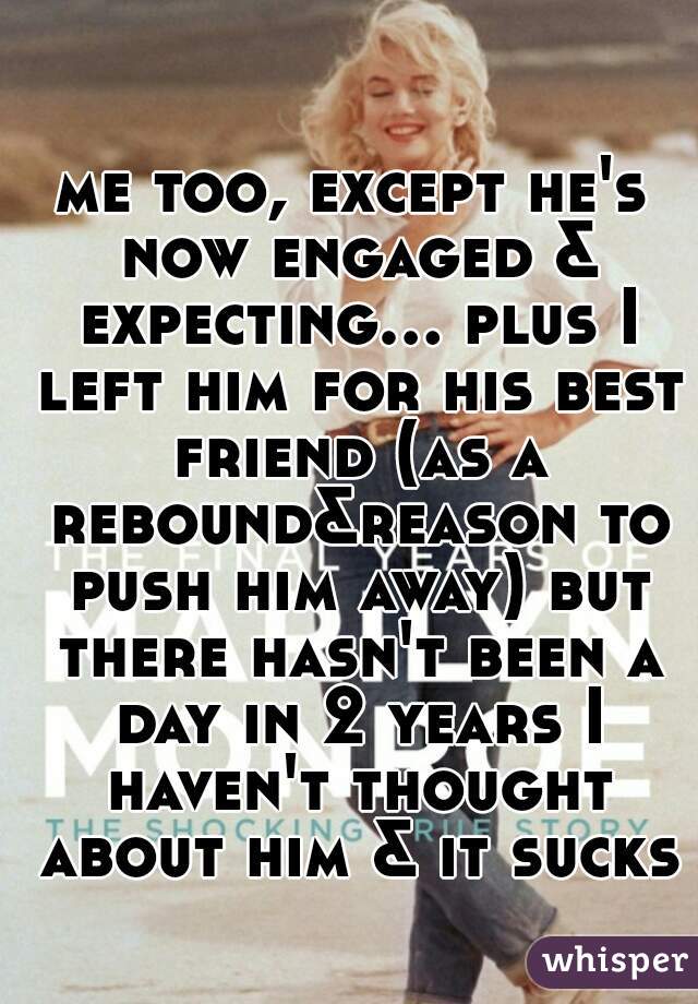 me too, except he's now engaged & expecting... plus I left him for his best friend (as a rebound&reason to push him away) but there hasn't been a day in 2 years I haven't thought about him & it sucks