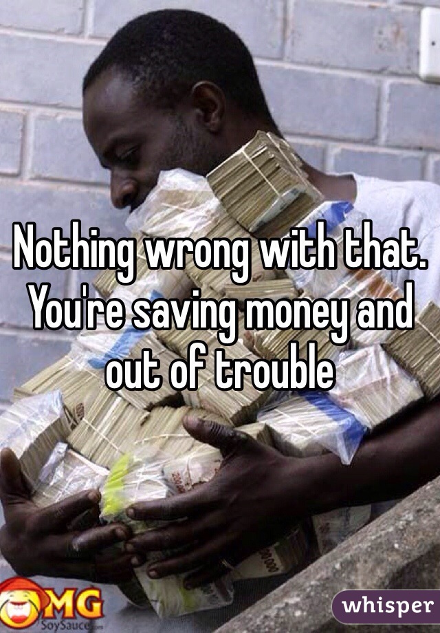 Nothing wrong with that.  You're saving money and out of trouble