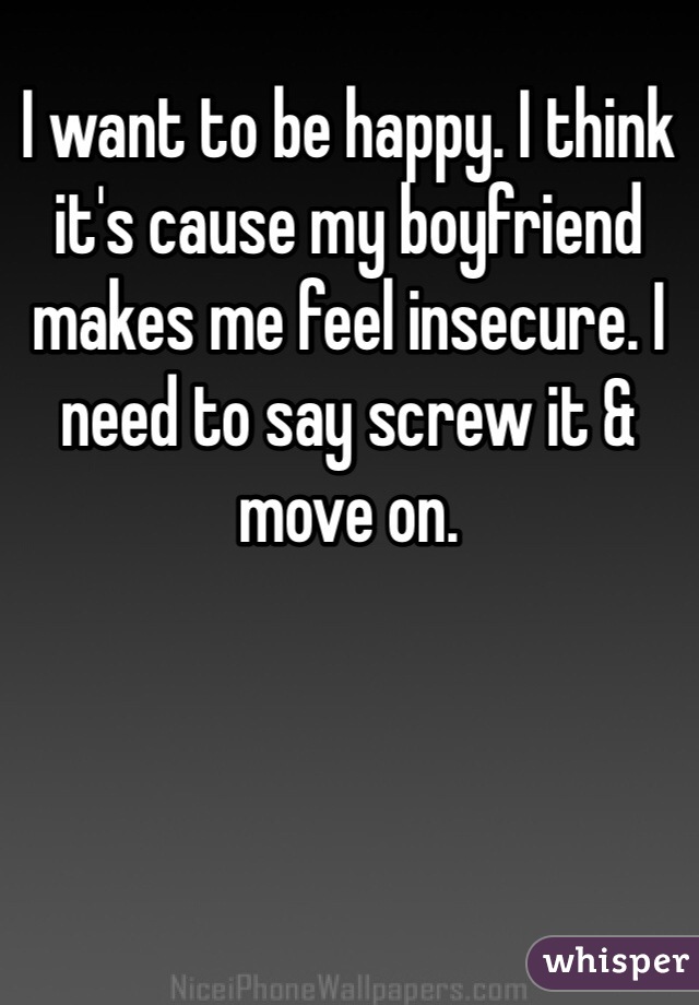 I want to be happy. I think it's cause my boyfriend makes me feel insecure. I need to say screw it & move on.