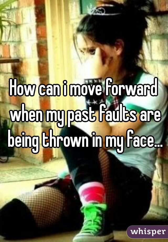 How can i move forward when my past faults are being thrown in my face...