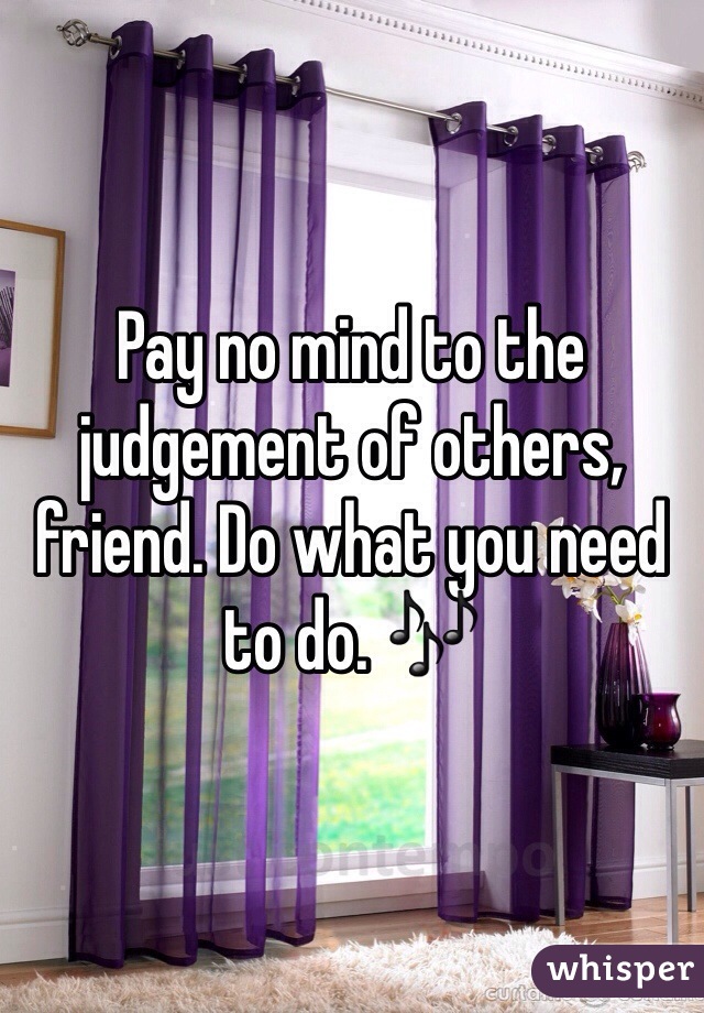 Pay no mind to the judgement of others, friend. Do what you need to do. 🎶