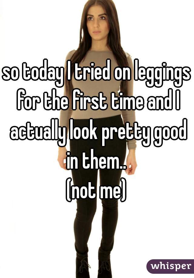 so today I tried on leggings for the first time and I actually look pretty good in them.. 
(not me)
