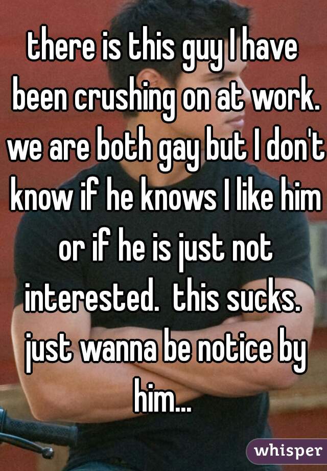 there is this guy I have been crushing on at work. we are both gay but I don't know if he knows I like him or if he is just not interested.  this sucks.  just wanna be notice by him... 