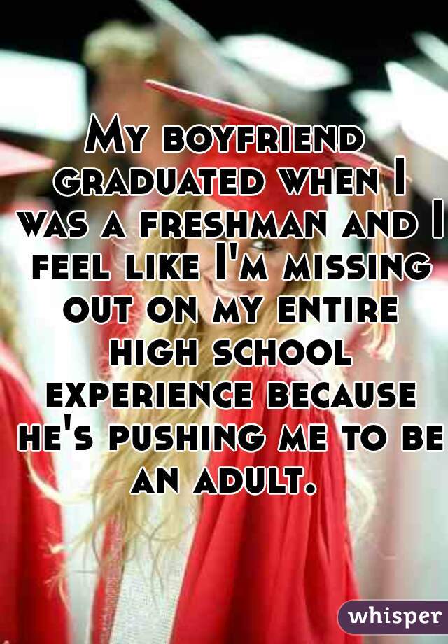 My boyfriend graduated when I was a freshman and I feel like I'm missing out on my entire high school experience because he's pushing me to be an adult. 
