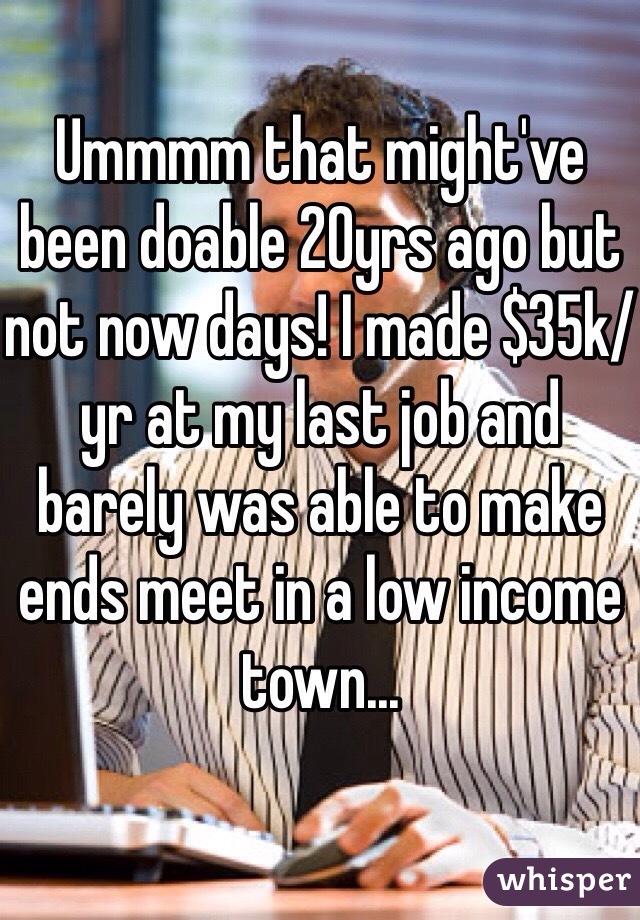 Ummmm that might've been doable 20yrs ago but not now days! I made $35k/yr at my last job and barely was able to make ends meet in a low income town...