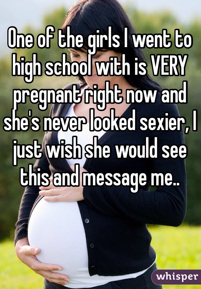 One of the girls I went to high school with is VERY pregnant right now and she's never looked sexier, I just wish she would see this and message me..