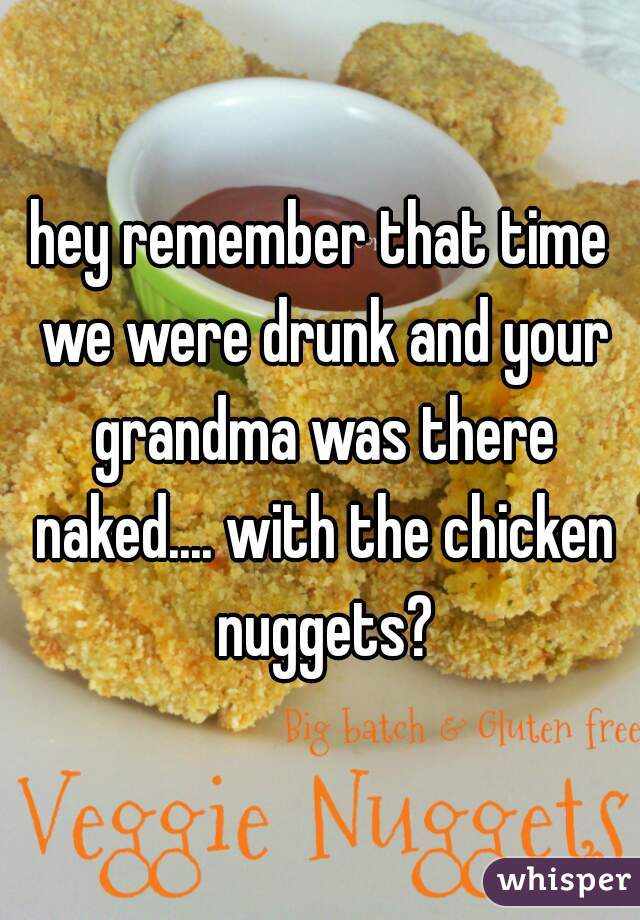 hey remember that time we were drunk and your grandma was there naked.... with the chicken nuggets?