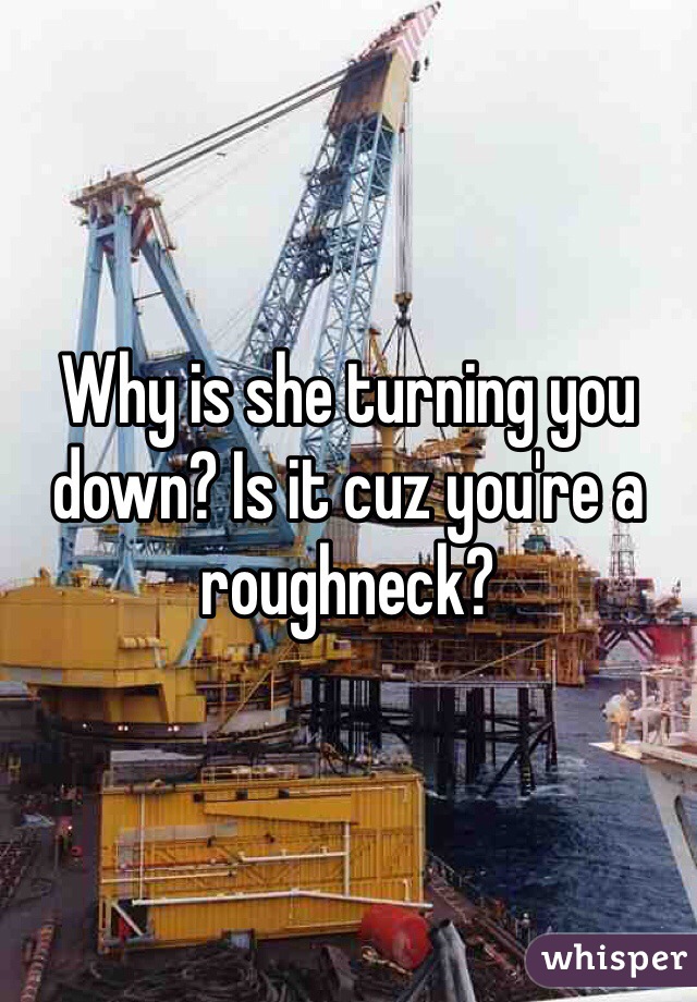 Why is she turning you down? Is it cuz you're a roughneck?