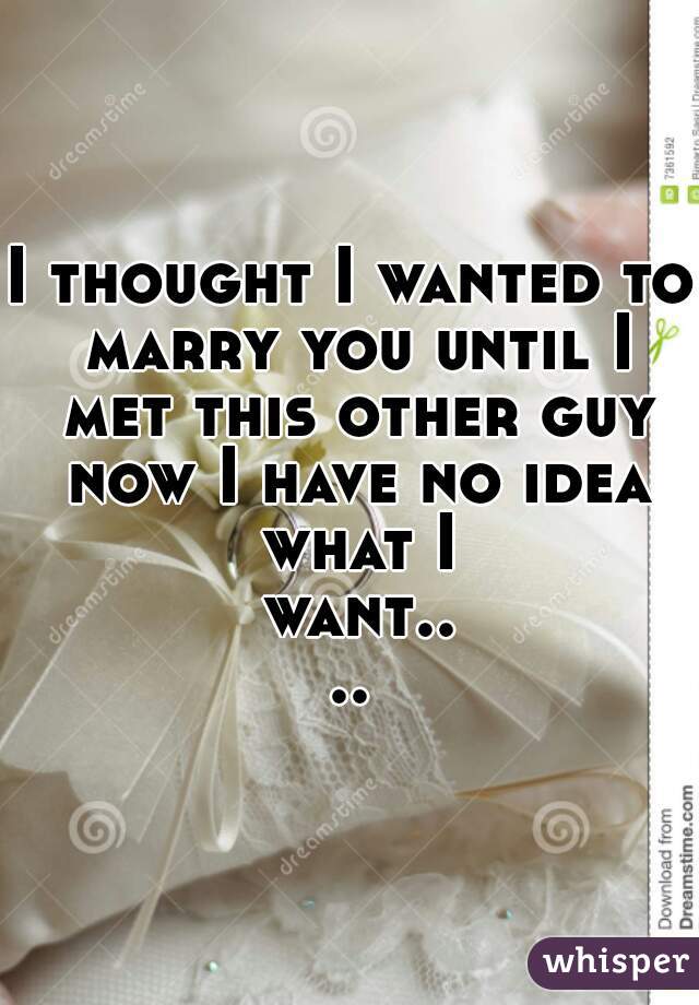 I thought I wanted to marry you until I met this other guy now I have no idea what I want....