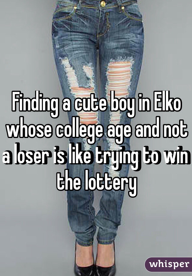 Finding a cute boy in Elko whose college age and not a loser is like trying to win the lottery 
