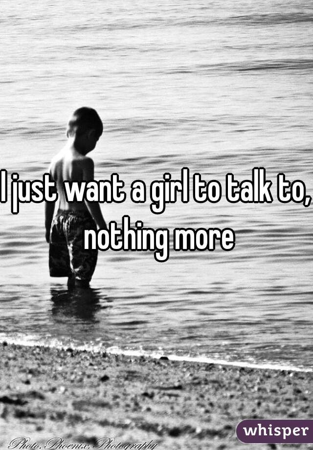 I just want a girl to talk to, nothing more