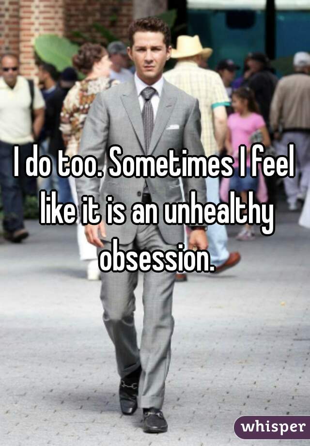 I do too. Sometimes I feel like it is an unhealthy obsession.