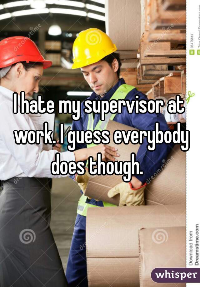 I hate my supervisor at work. I guess everybody does though.  