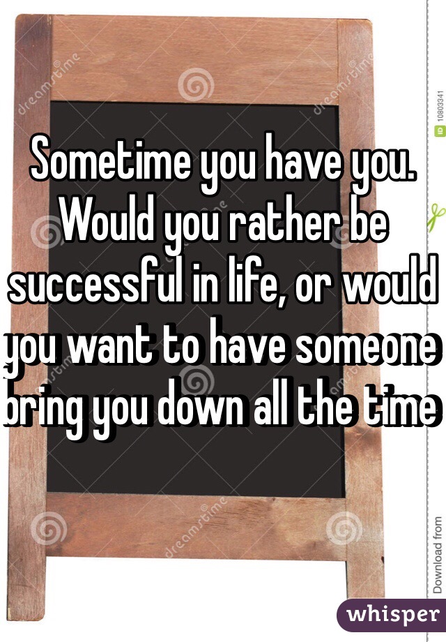 Sometime you have you.  Would you rather be successful in life, or would you want to have someone bring you down all the time 
