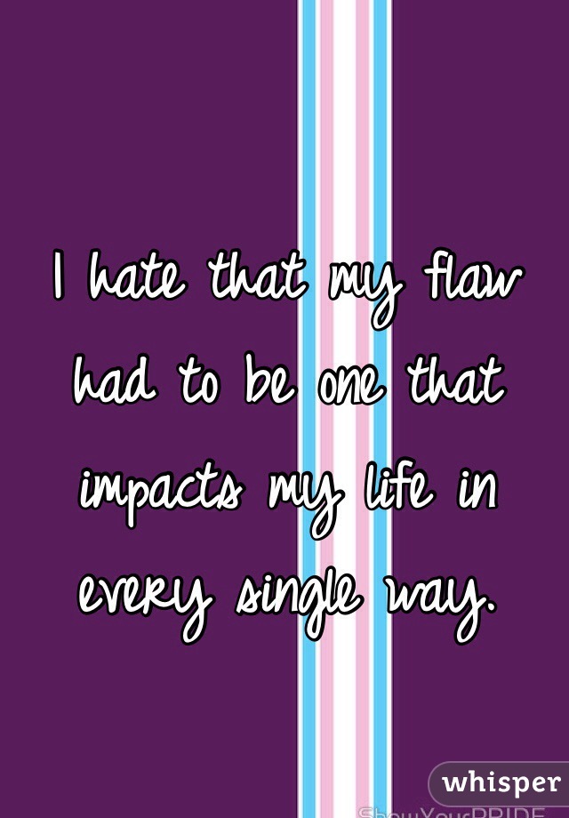 I hate that my flaw had to be one that impacts my life in every single way.