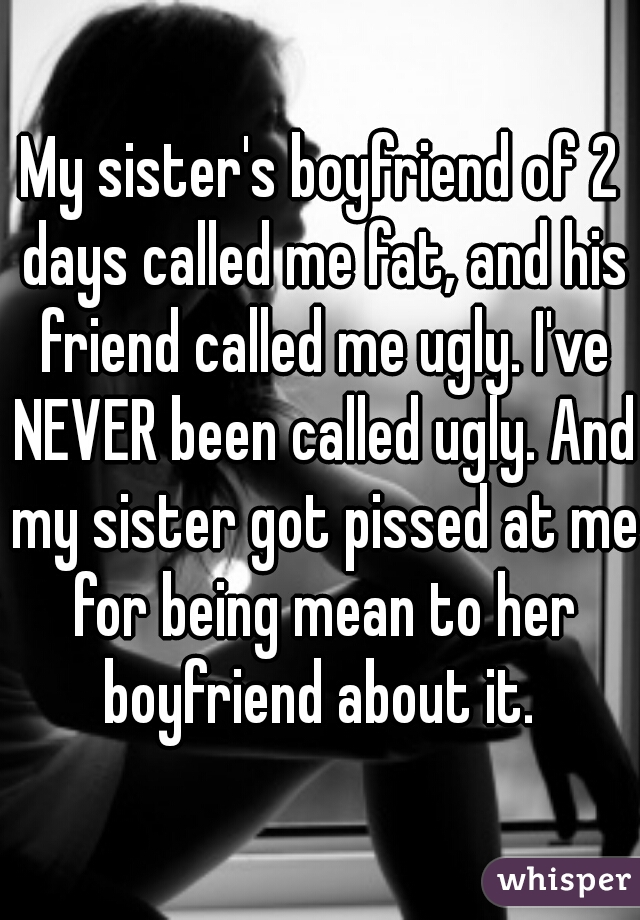 My sister's boyfriend of 2 days called me fat, and his friend called me ugly. I've NEVER been called ugly. And my sister got pissed at me for being mean to her boyfriend about it. 