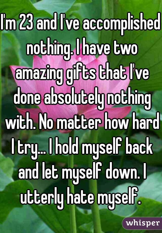 I'm 23 and I've accomplished nothing. I have two amazing gifts that I've done absolutely nothing with. No matter how hard I try... I hold myself back and let myself down. I utterly hate myself. 