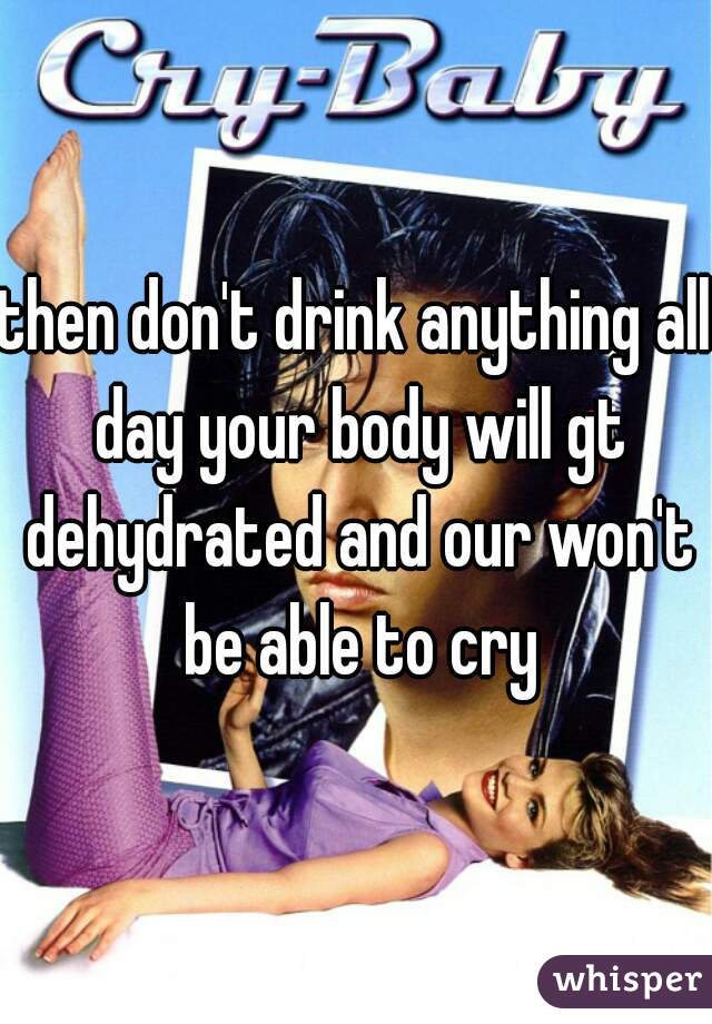 then don't drink anything all day your body will gt dehydrated and our won't be able to cry