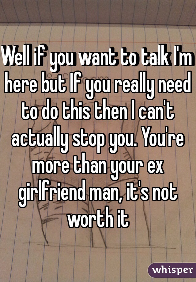 Well if you want to talk I'm here but If you really need to do this then I can't actually stop you. You're more than your ex girlfriend man, it's not worth it