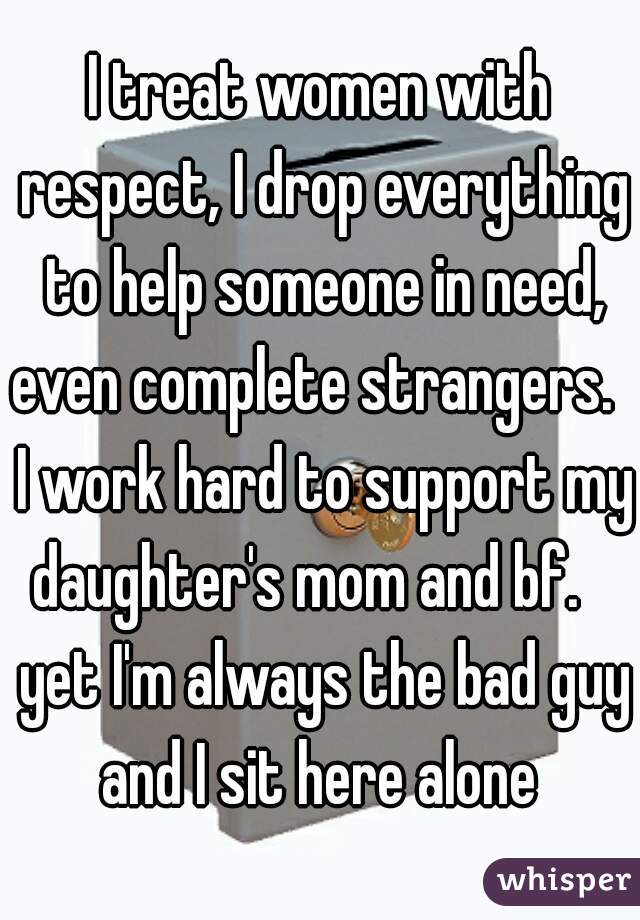 I treat women with respect, I drop everything to help someone in need, even complete strangers.   I work hard to support my daughter's mom and bf.    yet I'm always the bad guy and I sit here alone 