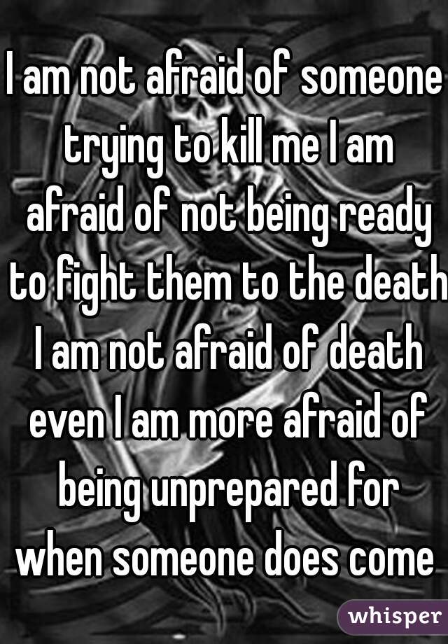I am not afraid of someone trying to kill me I am afraid of not being ready to fight them to the death I am not afraid of death even I am more afraid of being unprepared for when someone does come 