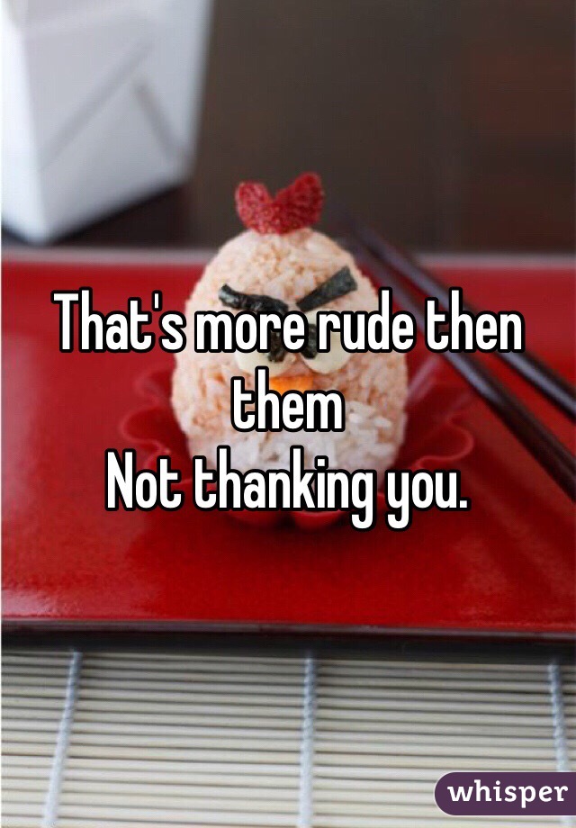 That's more rude then them
Not thanking you.
