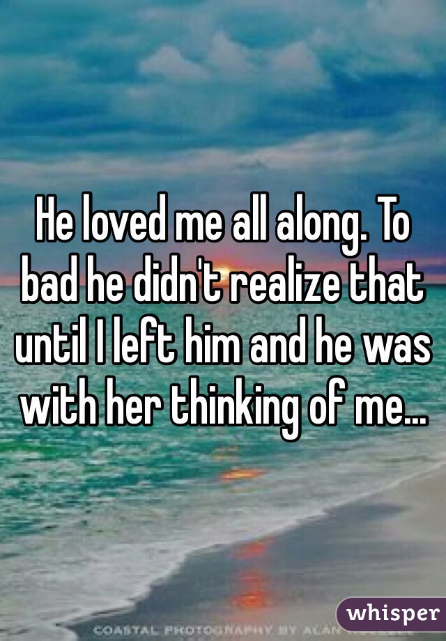 He loved me all along. To bad he didn't realize that until I left him and he was with her thinking of me...