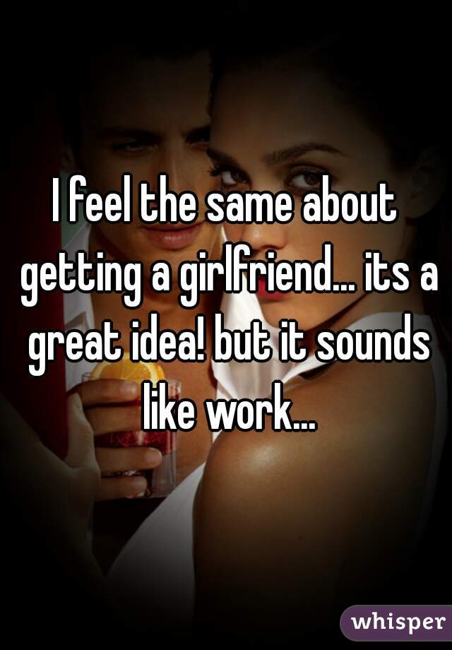 I feel the same about getting a girlfriend... its a great idea! but it sounds like work...