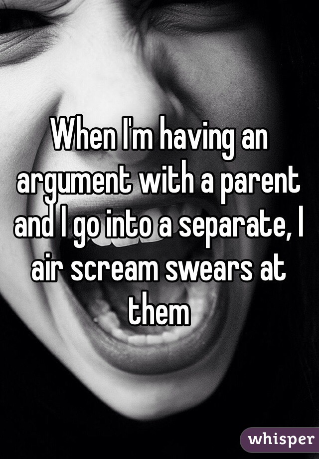 When I'm having an argument with a parent and I go into a separate, I air scream swears at them