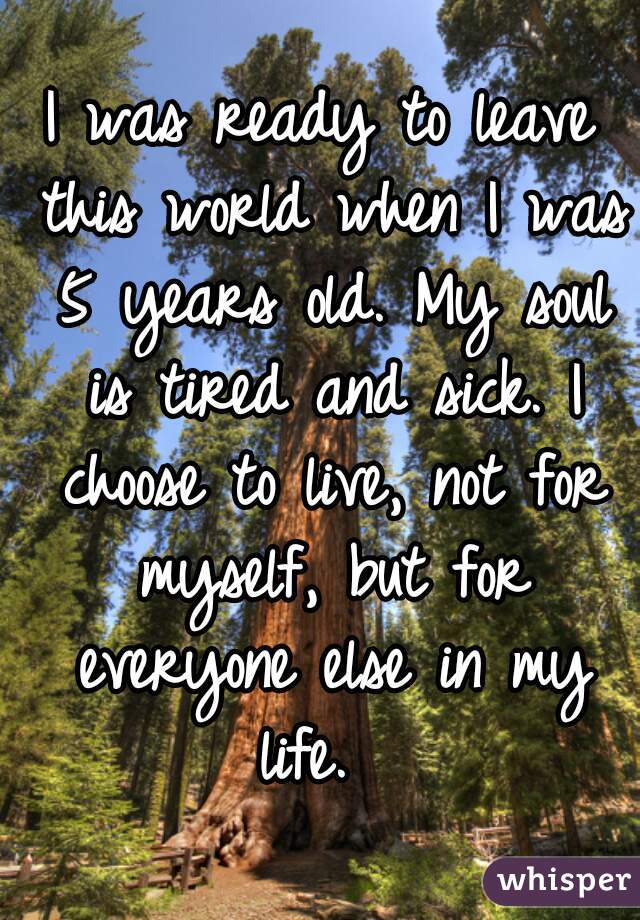 I was ready to leave this world when I was 5 years old. My soul is tired and sick. I choose to live, not for myself, but for everyone else in my life.  