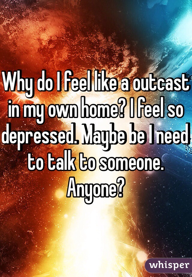 Why do I feel like a outcast in my own home? I feel so depressed. Maybe be I need to talk to someone. Anyone?