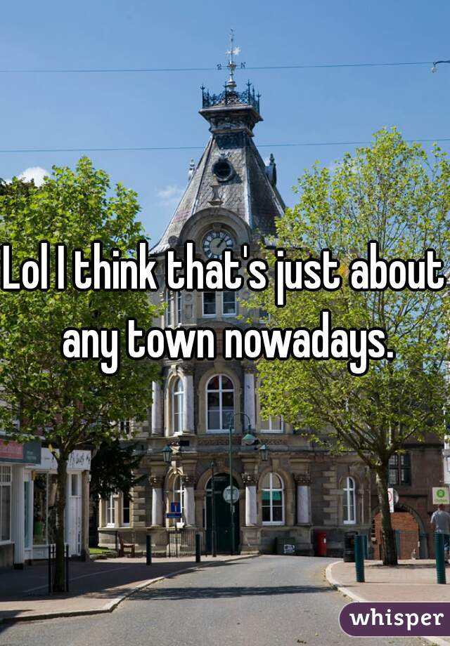 Lol I think that's just about any town nowadays.