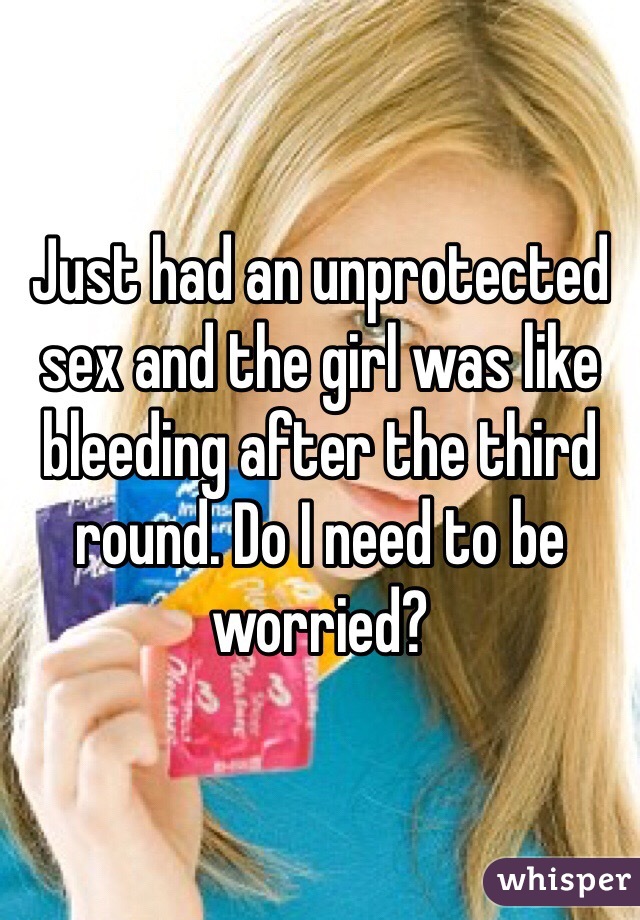 Just had an unprotected sex and the girl was like bleeding after the third round. Do I need to be worried?