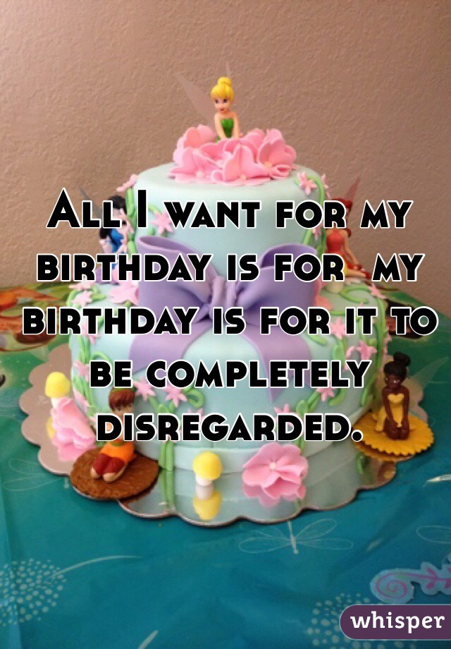 All I want for my birthday is for  my birthday is for it to be completely disregarded.  