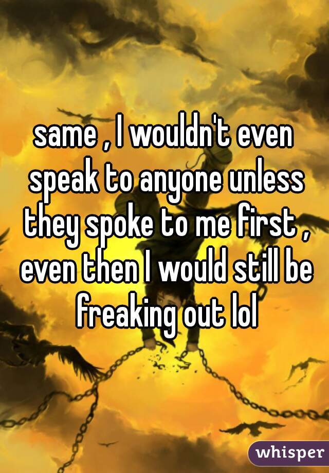 same , I wouldn't even speak to anyone unless they spoke to me first , even then I would still be freaking out lol