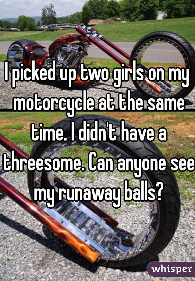 I picked up two girls on my motorcycle at the same time. I didn't have a threesome. Can anyone see my runaway balls?