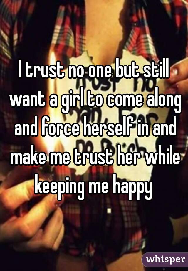 I trust no one but still want a girl to come along and force herself in and make me trust her while keeping me happy 