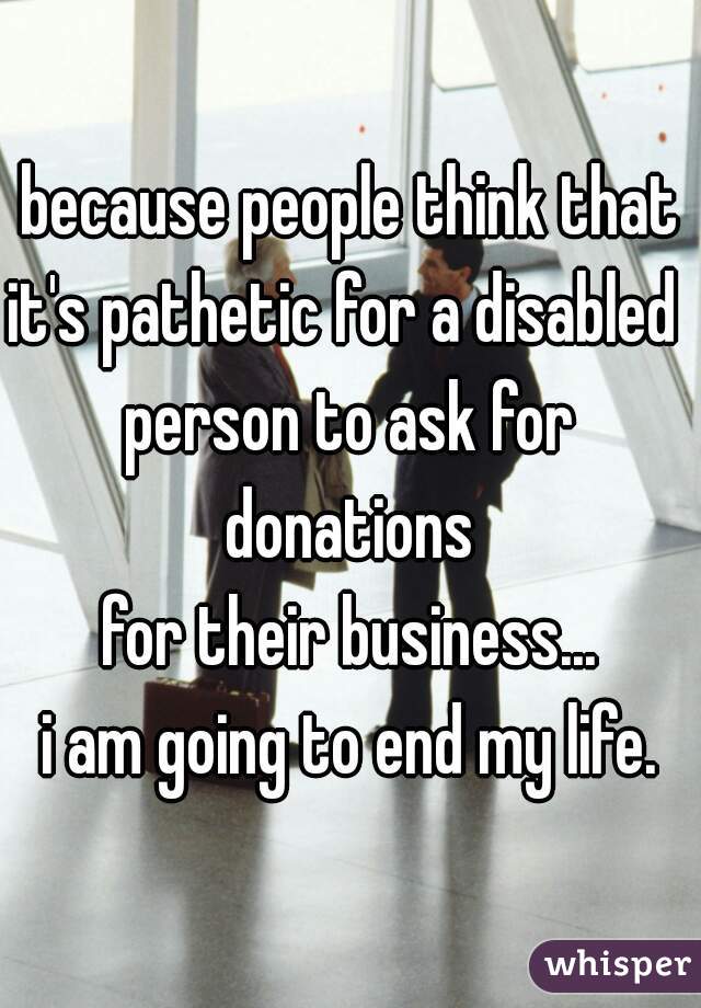 because people think that
it's pathetic for a disabled 
person to ask for donations 
for their business...
i am going to end my life.