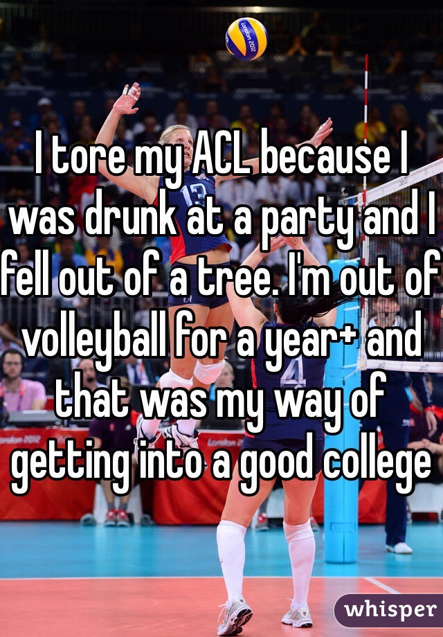 I tore my ACL because I was drunk at a party and I fell out of a tree. I'm out of volleyball for a year+ and that was my way of getting into a good college 
