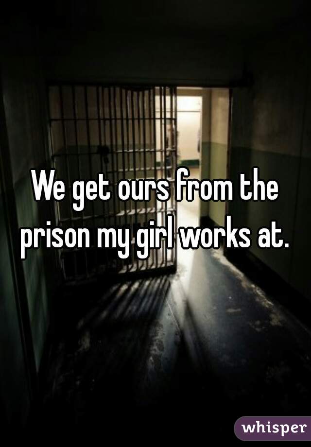 We get ours from the prison my girl works at. 