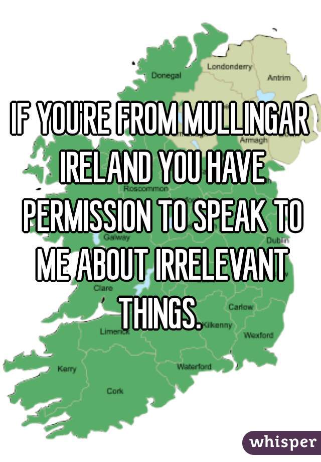 IF YOU'RE FROM MULLINGAR IRELAND YOU HAVE PERMISSION TO SPEAK TO ME ABOUT IRRELEVANT THINGS. 