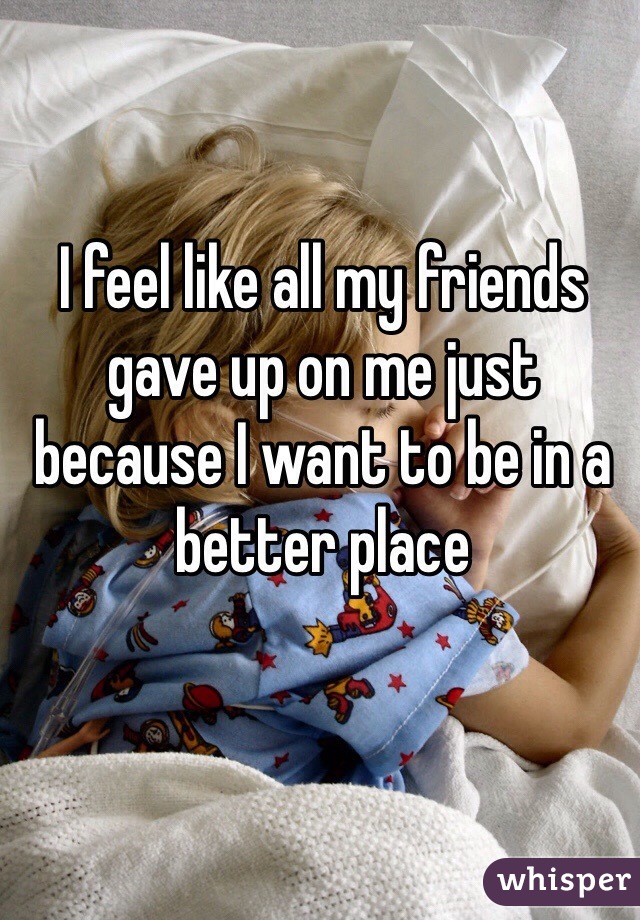 I feel like all my friends gave up on me just because I want to be in a better place 