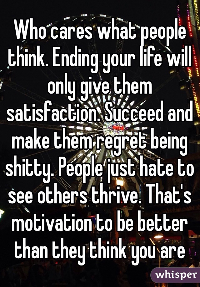 Who cares what people think. Ending your life will only give them satisfaction. Succeed and make them regret being shitty. People just hate to see others thrive. That's motivation to be better than they think you are