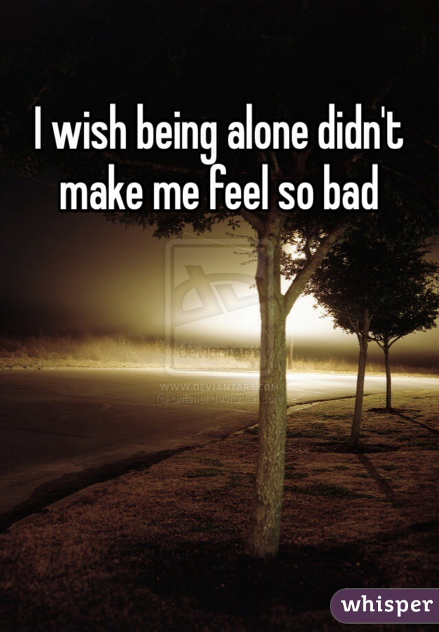 I wish being alone didn't make me feel so bad