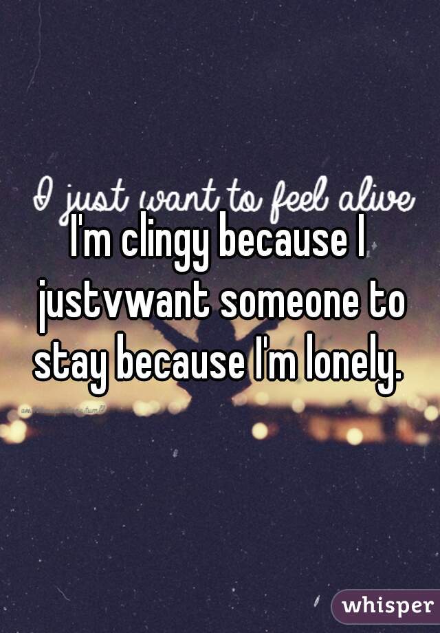 I'm clingy because I justvwant someone to stay because I'm lonely. 