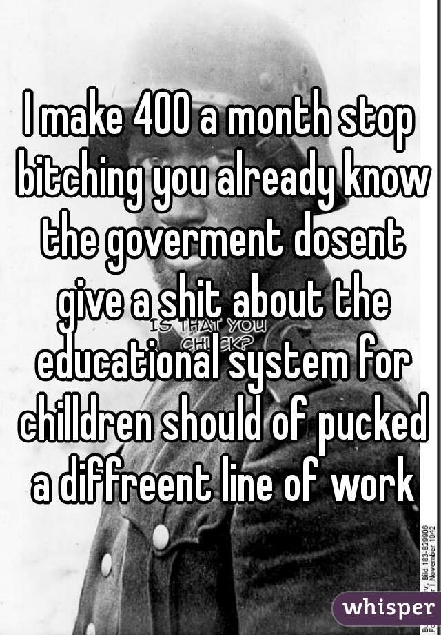 I make 400 a month stop bitching you already know the goverment dosent give a shit about the educational system for chilldren should of pucked a diffreent line of work