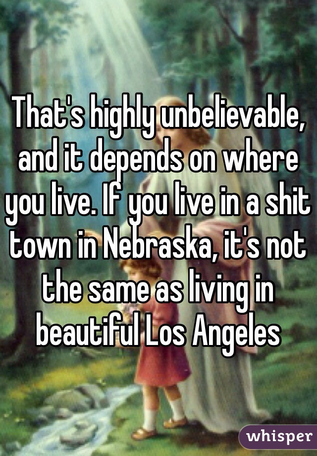 That's highly unbelievable, and it depends on where you live. If you live in a shit town in Nebraska, it's not the same as living in beautiful Los Angeles 